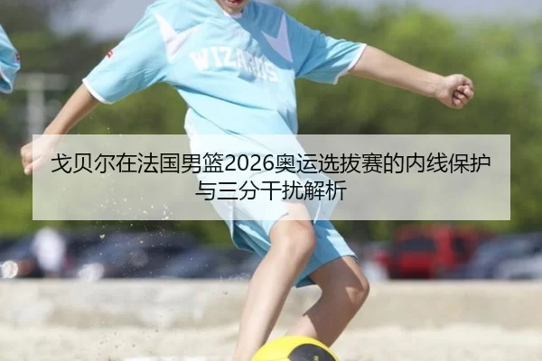 戈贝尔在法国男篮2026奥运选拔赛的内线保护与三分干扰解析